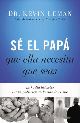 Be the Dad She Needs You to Be: The Indelible Imprint a Father Leaves on His Daughter's Life