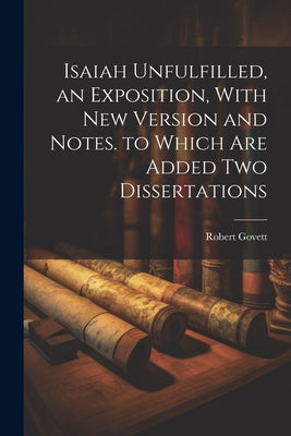 Isaiah Unfulfilled, an Exposition, With New Version and Notes. to Which Are Added Two Dissertations
