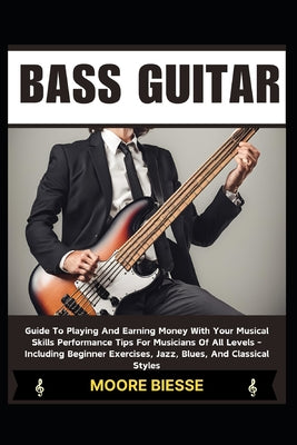 Bass Guitar: Guide To Playing And Earning Money With Your Musical Skills Performance Tips For Musicians Of All Levels - Including B