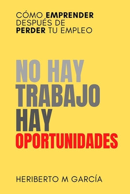 No hay trabajo, hay oportunidades: Cómo emprender después de perder tu empleo: Deja atrás la frustración y pon manos a la obra