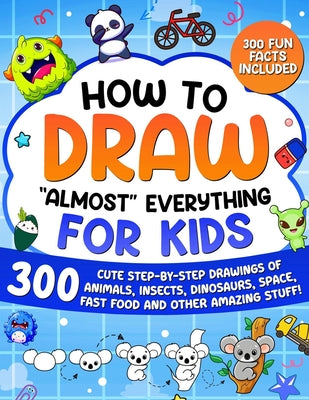 How to Draw "Almost" Everything for Kids: 300 Cute Step-By-Step Drawings of Animals, Insects, Dinosaurs, Space, Fastfood and Other Amazing Stuff!