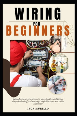 Wiring for Beginners: A Complete Step-By-Step Guide To Mastering Electrical Wiring, Blueprint Planning, And Building A Profitable Career As