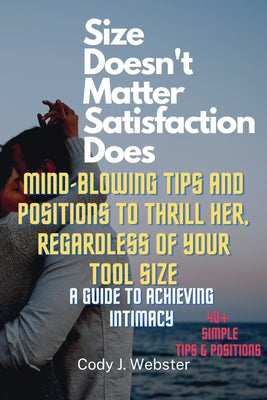 Size Doesn't Matter, Satisfaction Does: Mind-Blowing Tips and Positions to Thrill Her, Regardless of Your Tool Size (A Guide to Achieving Intimacy)